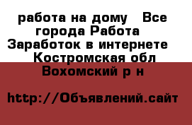 работа на дому - Все города Работа » Заработок в интернете   . Костромская обл.,Вохомский р-н